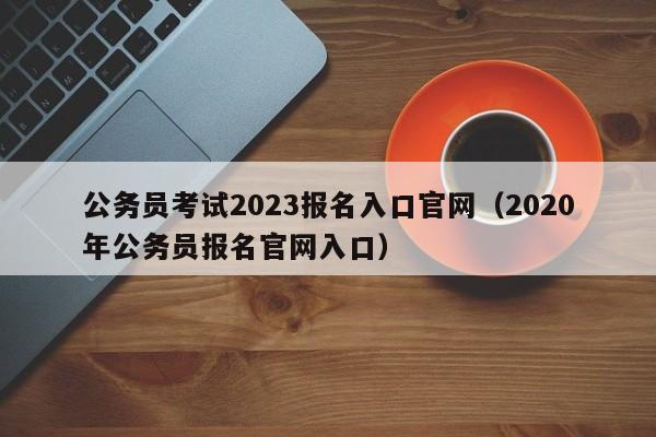 公务员考试2023报名入口官网（2020年公务员报名官网入口）